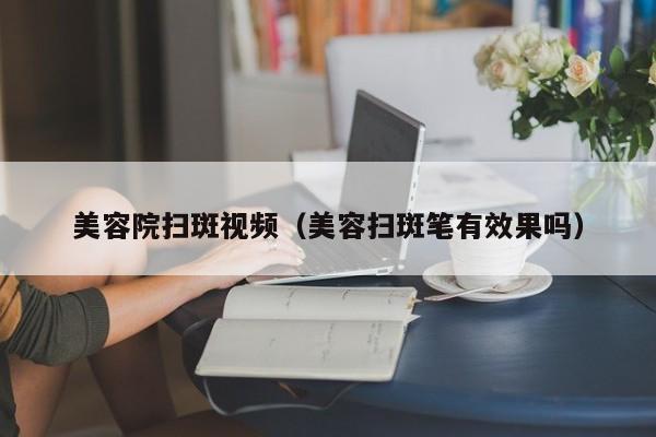 美容院扫斑视频(美容扫斑笔有效果吗)