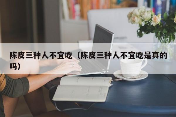 陈皮三种人不宜吃(陈皮三种人不宜吃是真的吗)