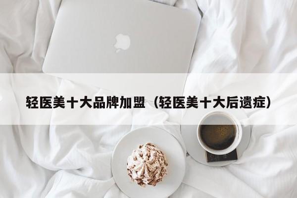 轻医美十大品牌加盟（轻医美十大后遗症）