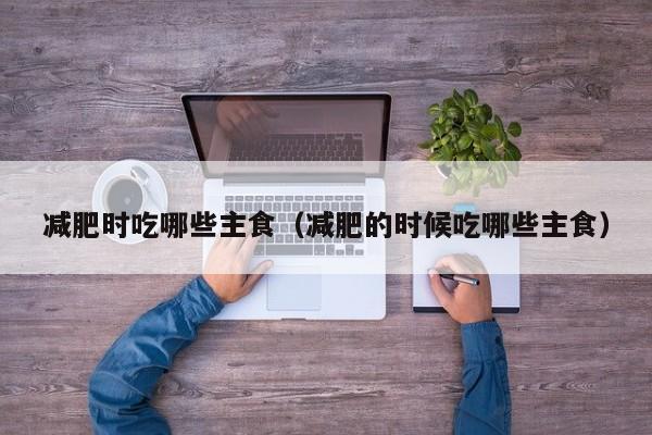 减肥时吃哪些主食(减肥的时候吃哪些主食)