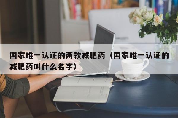 国家唯一认证的两款减肥药(国家唯一认证的减肥药叫什么名字)