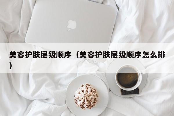美容护肤层级顺序(美容护肤层级顺序怎么排)