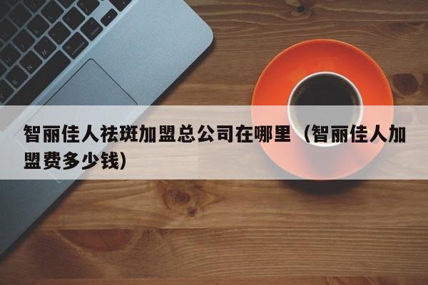 智丽佳人祛斑加盟总公司在哪里（智丽佳人加盟费多少钱）