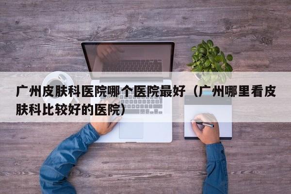广州皮肤科医院哪个医院最好(广州哪里看皮肤科比较好的医院)