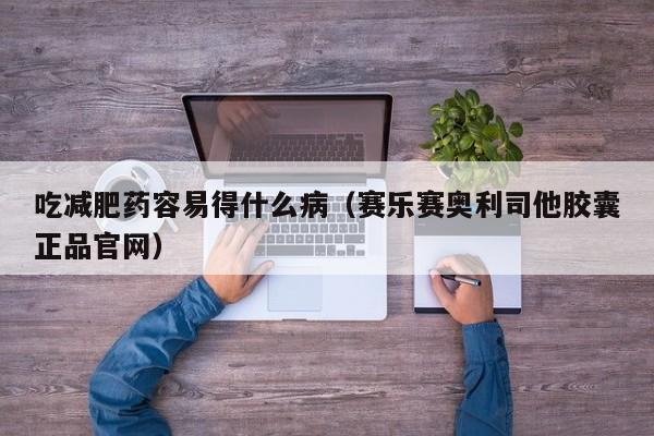 吃减肥药容易得什么病（赛乐赛奥利司他胶囊正品官网）