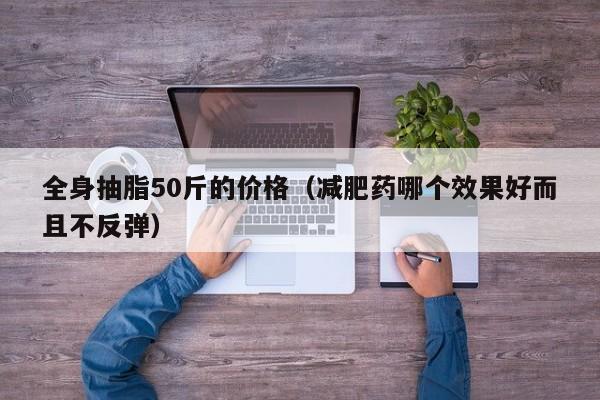 全身抽脂50斤的价格(减肥药哪个效果好而且不反弹)