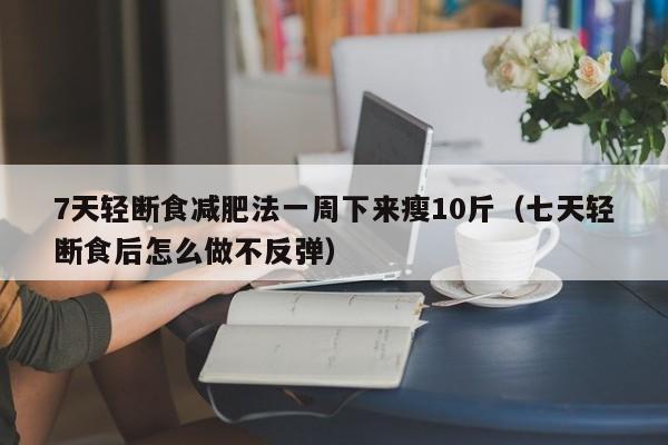 7天轻断食减肥法一周下来瘦10斤(七天轻断食后怎么做不反弹)