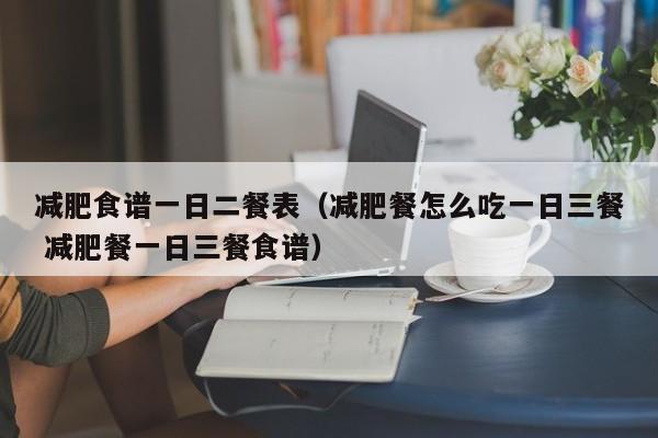 减肥食谱一日二餐表（减肥餐怎么吃一日三餐 减肥餐一日三餐食谱）