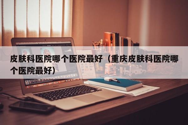 皮肤科医院哪个医院最好(重庆皮肤科医院哪个医院最好)