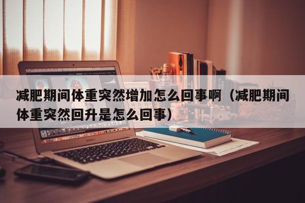 减肥期间体重突然增加怎么回事啊（减肥期间体重突然回升是怎么回事）