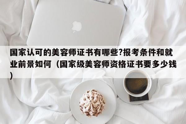 国家认可的美容师证书有哪些?报考条件和就业前景如何(国家级美容师资格证书要多少钱)
