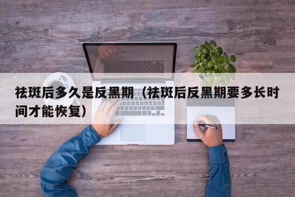 祛斑后多久是反黑期(祛斑后反黑期要多长时间才能恢复)