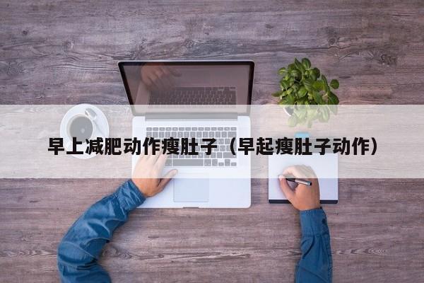 早上减肥动作瘦肚子(早起瘦肚子动作)