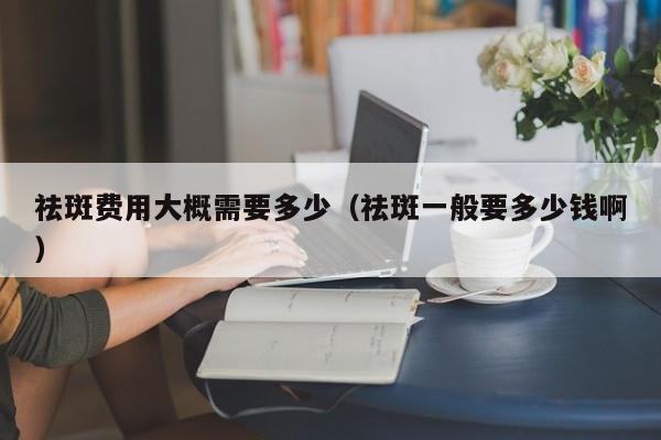 祛斑费用大概需要多少(祛斑一般要多少钱啊)