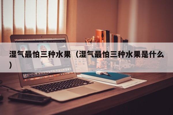 湿气最怕三种水果(湿气最怕三种水果是什么)