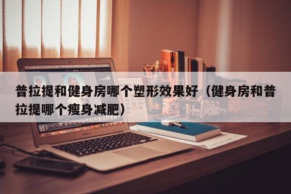 普拉提和健身房哪个塑形效果好(健身房和普拉提哪个瘦身减肥)