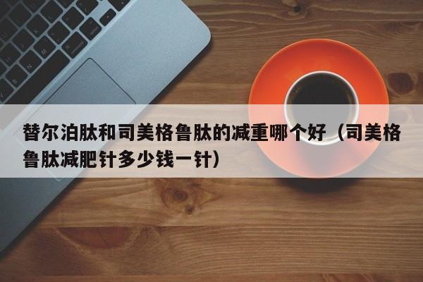 替尔泊肽和司美格鲁肽的减重哪个好(司美格鲁肽减肥针多少钱一针)