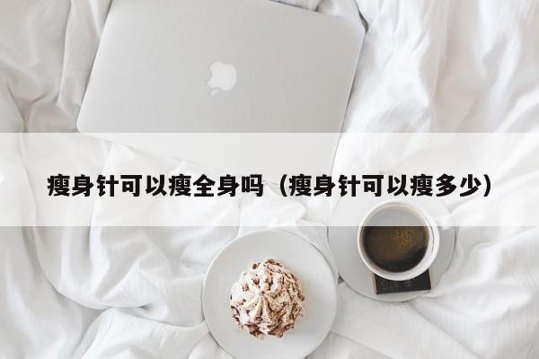瘦身针可以瘦全身吗(瘦身针可以瘦多少)
