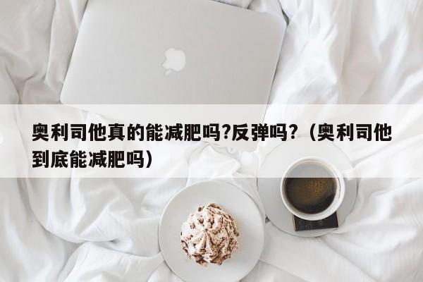 奥利司他真的能减肥吗?反弹吗?（奥利司他到底能减肥吗）
