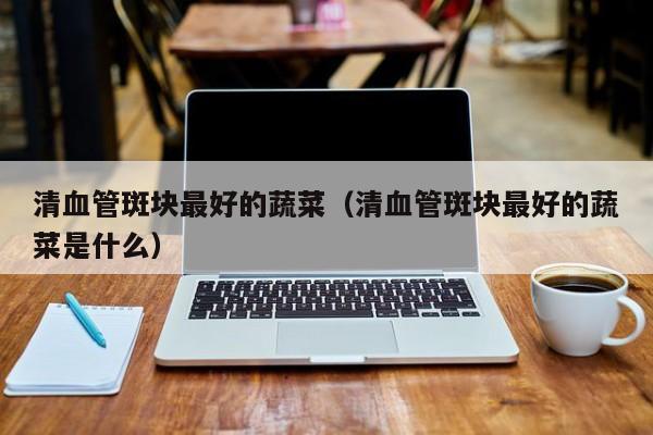 清血管斑块最好的蔬菜(清血管斑块最好的蔬菜是什么)