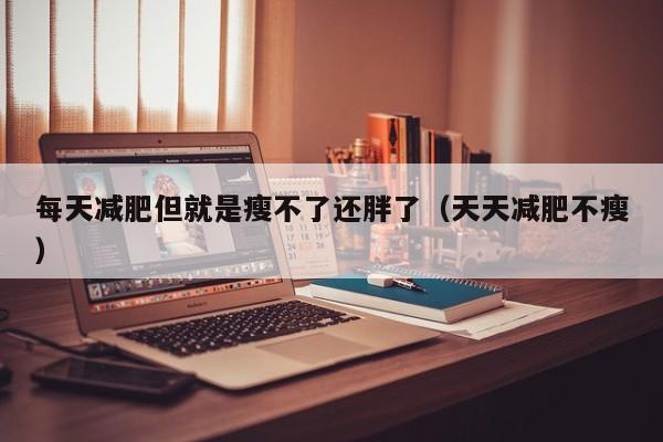 每天减肥但就是瘦不了还胖了(天天减肥不瘦)