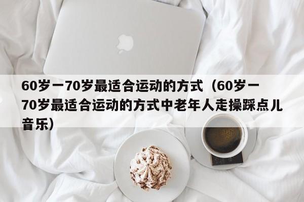 60岁一70岁最适合运动的方式(60岁一70岁最适合运动的方式中老年人走操踩点儿音乐)
