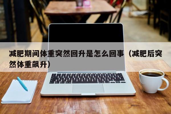 减肥期间体重突然回升是怎么回事(减肥后突然体重飙升)