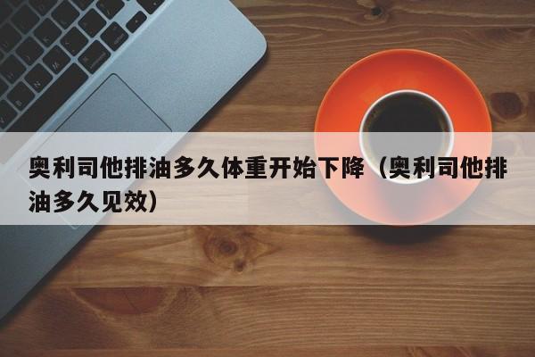 奥利司他排油多久体重开始下降(奥利司他排油多久见效)