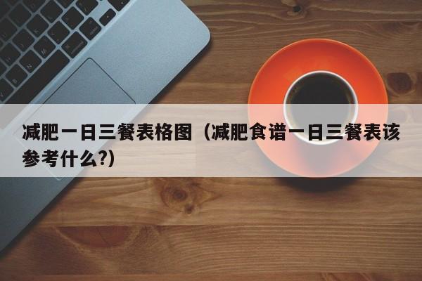 减肥一日三餐表格图(减肥食谱一日三餐表该参考什么?)