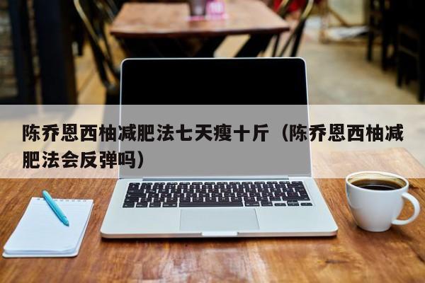陈乔恩西柚减肥法七天瘦十斤(陈乔恩西柚减肥法会反弹吗)