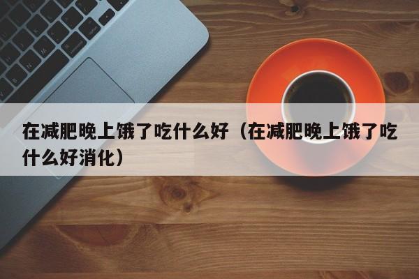 在减肥晚上饿了吃什么好（在减肥晚上饿了吃什么好消化）