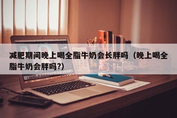 减肥期间晚上喝全脂牛奶会长胖吗(晚上喝全脂牛奶会胖吗?)