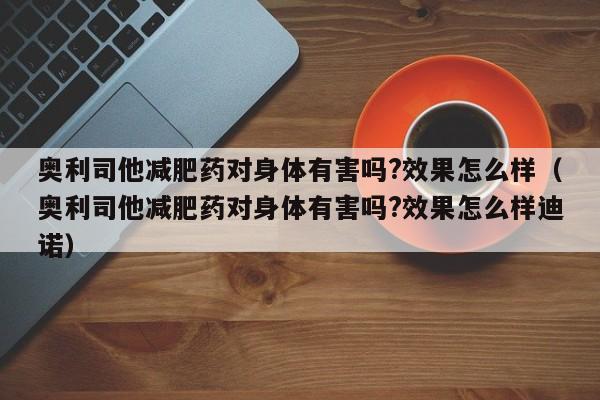 奥利司他减肥药对身体有害吗?效果怎么样(奥利司他减肥药对身体有害吗?效果怎么样迪诺)