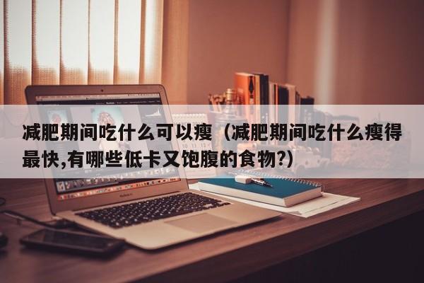 减肥期间吃什么可以瘦(减肥期间吃什么瘦得最快,有哪些低卡又饱腹的食物?)