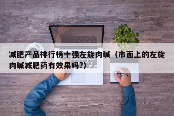 减肥产品排行榜十强左旋肉碱(市面上的左旋肉碱减肥药有效果吗?)