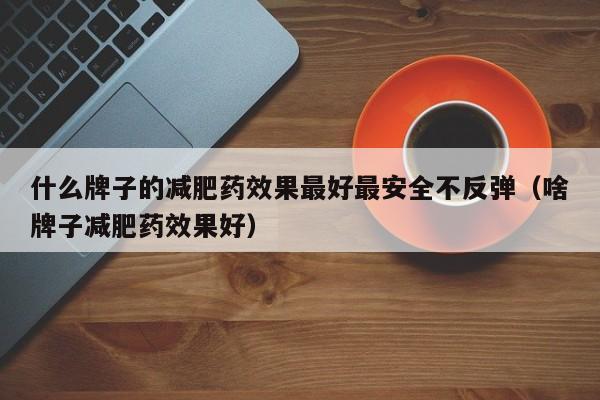 什么牌子的减肥药效果最好最安全不反弹(啥牌子减肥药效果好)