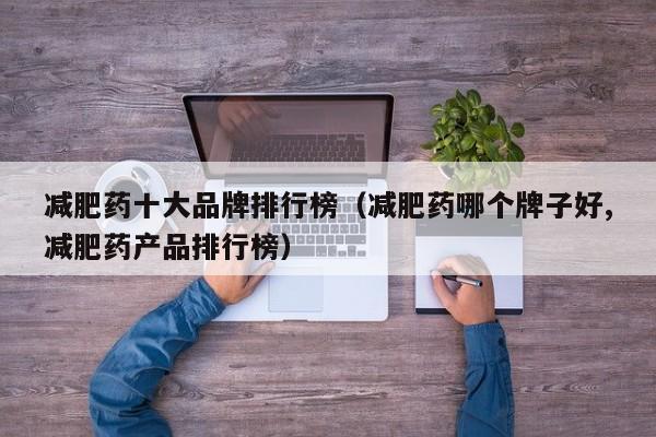 减肥药十大品牌排行榜(减肥药哪个牌子好,减肥药产品排行榜)