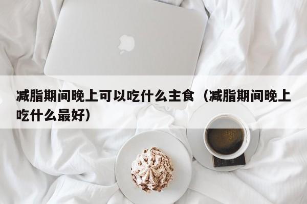 减脂期间晚上可以吃什么主食(减脂期间晚上吃什么最好)