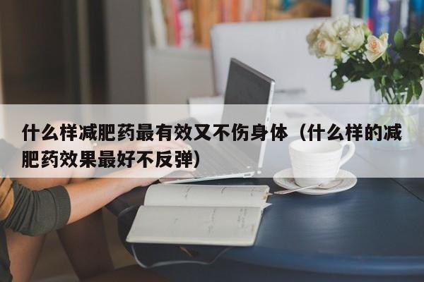 什么样减肥药最有效又不伤身体（什么样的减肥药效果最好不反弹）