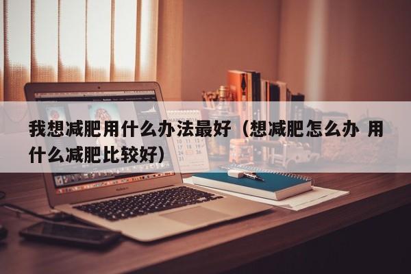 我想减肥用什么办法最好(想减肥怎么办 用什么减肥比较好)