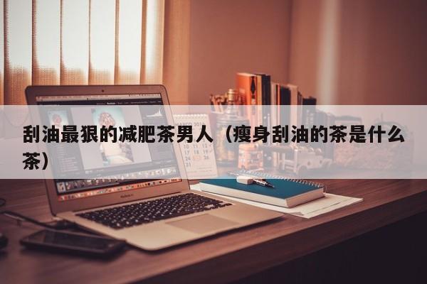 刮油最狠的减肥茶男人(瘦身刮油的茶是什么茶)