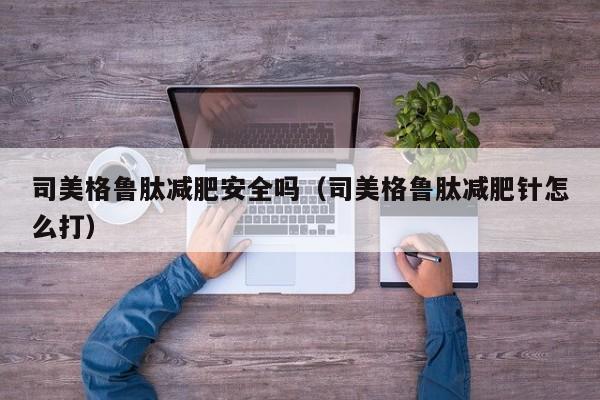 司美格鲁肽减肥安全吗(司美格鲁肽减肥针怎么打)