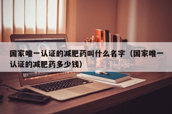 国家唯一认证的减肥药叫什么名字(国家唯一认证的减肥药多少钱)