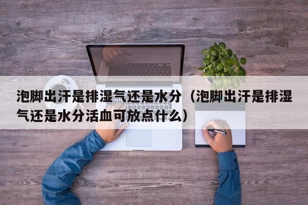 泡脚出汗是排湿气还是水分(泡脚出汗是排湿气还是水分活血可放点什么)