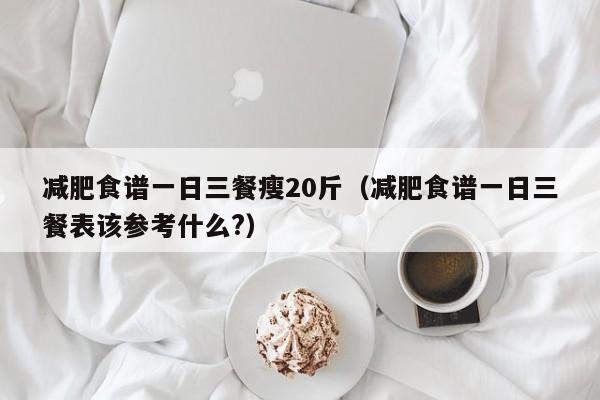 减肥食谱一日三餐瘦20斤(减肥食谱一日三餐表该参考什么?)
