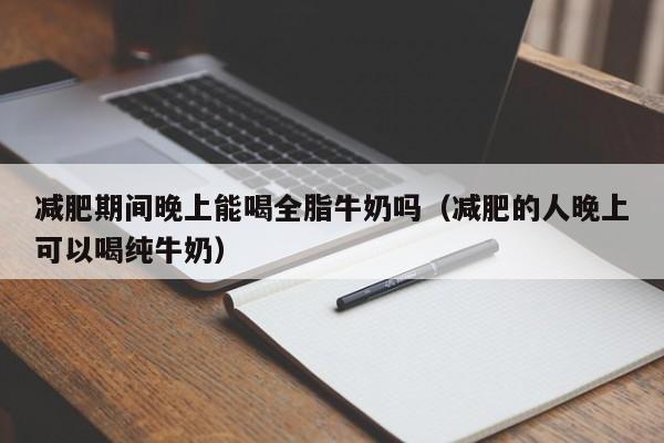 减肥期间晚上能喝全脂牛奶吗(减肥的人晚上可以喝纯牛奶)
