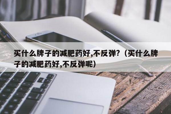 买什么牌子的减肥药好,不反弹?(买什么牌子的减肥药好,不反弹呢)