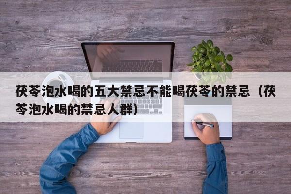 茯苓泡水喝的五大禁忌不能喝茯苓的禁忌(茯苓泡水喝的禁忌人群)