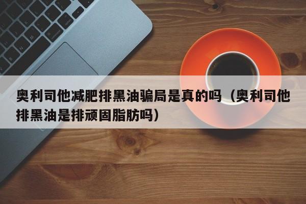 奥利司他减肥排黑油骗局是真的吗(奥利司他排黑油是排顽固脂肪吗)