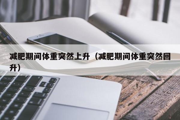 减肥期间体重突然上升(减肥期间体重突然回升)
